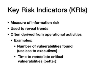 Key Risk Indicators (KRIs)
• Measure of information risk
• Used to reveal trends
• Often derived from operational activities
• Examples:
• Number of vulnerabilities found
(useless to executives)
• Time to remediate critical
vulnerabilities (better)
 