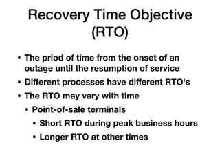 Recovery Time Objective
(RTO)
• The priod of time from the onset of an
outage until the resumption of service
• Diﬀerent processes have diﬀerent RTO's
• The RTO may vary with time
• Point-of-sale terminals
• Short RTO during peak business hours
• Longer RTO at other times
 