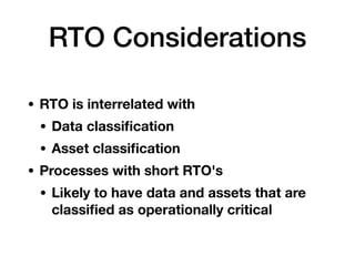 RTO Considerations
• RTO is interrelated with
• Data classiﬁcation
• Asset classiﬁcation
• Processes with short RTO's
• Likely to have data and assets that are
classiﬁed as operationally critical
 