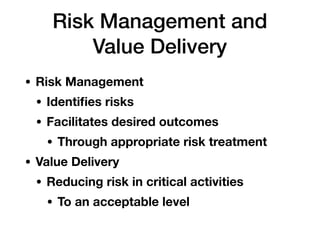 Risk Management and
Value Delivery
• Risk Management
• Identiﬁes risks
• Facilitates desired outcomes
• Through appropriate risk treatment
• Value Delivery
• Reducing risk in critical activities
• To an acceptable level
 