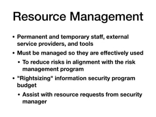Resource Management
• Permanent and temporary staﬀ, external
service providers, and tools
• Must be managed so they are eﬀectively used
• To reduce risks in alignment with the risk
management program
• "Rightsizing" information security program
budget
• Assist with resource requests from security
manager
 