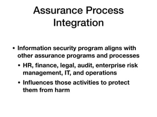 Assurance Process
Integration
• Information security program aligns with
other assurance programs and processes
• HR, ﬁnance, legal, audit, enterprise risk
management, IT, and operations
• Inﬂuences those activities to protect
them from harm
 