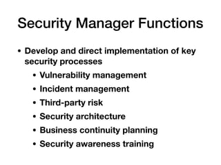 Security Manager Functions
• Develop and direct implementation of key
security processes
• Vulnerability management
• Incident management
• Third-party risk
• Security architecture
• Business continuity planning
• Security awareness training
 