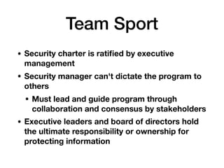 Team Sport
• Security charter is ratiﬁed by executive
management
• Security manager can't dictate the program to
others
• Must lead and guide program through
collaboration and consensus by stakeholders
• Executive leaders and board of directors hold
the ultimate responsibility or ownership for
protecting information  
 