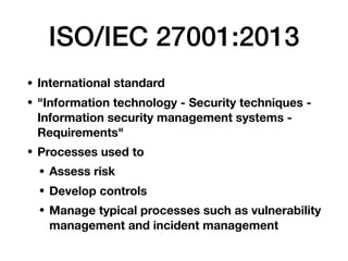ISO/IEC 27001:2013
• International standard
• "Information technology - Security techniques -
Information security management systems -
Requirements"
• Processes used to
• Assess risk
• Develop controls
• Manage typical processes such as vulnerability
management and incident management
 