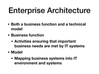 Enterprise Architecture
• Both a business function and a technical
model
• Business function
• Activities ensuring that important
business needs are met by IT systems
• Model
• Mapping business systems into IT
environment and systems
 
