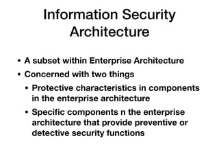 Information Security
Architecture
• A subset within Enterprise Architecture
• Concerned with two things
• Protective characteristics in components
in the enterprise architecture
• Speciﬁc components n the enterprise
architecture that provide preventive or
detective security functions
 