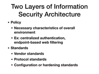 Two Layers of Information
Security Architecture
• Policy
• Necessary characteristics of overall
environment
• Ex: centralized authentication,  
endpoint-based web ﬁltering
• Standards
• Vendor standards
• Protocol standards
• Conﬁguration or hardening standards
 