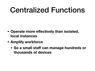 Centralized Functions
• Operate more eﬀectively than isolated,
local instances
• Amplify workforce
• So a small staﬀ can manage hundreds or
thousands of devices
 