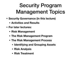 Security Program
Management Topics
• Security Governance (in this lecture)
• Activities and Results
• For later lectures:
• Risk Management
• The Risk Management Program
• The Risk Management Process
• Identifying and Grouping Assets
• Risk Analysis
• Risk Treatment
 