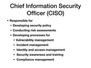 Chief Information Security
Ofﬁcer (CISO)
• Responsible for
• Developing security policy
• Conducting risk assessments
• Developing processes for
• Vulnerability management
• Incident management
• Identity and access management
• Security awareness and training
• Compliance management
 