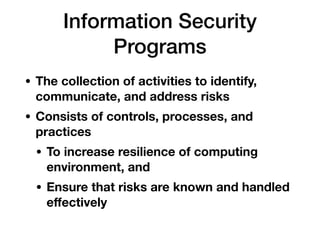 Information Security
Programs
• The collection of activities to identify,
communicate, and address risks
• Consists of controls, processes, and
practices
• To increase resilience of computing
environment, and
• Ensure that risks are known and handled
eﬀectively
 