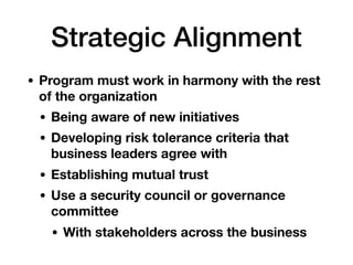 Strategic Alignment
• Program must work in harmony with the rest
of the organization
• Being aware of new initiatives
• Developing risk tolerance criteria that
business leaders agree with
• Establishing mutual trust
• Use a security council or governance
committee
• With stakeholders across the business
 
