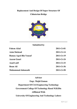 1 | P a g e
Replacement And Design Of Super Structure Of
Chhaterian Bridge
Submitted by
Fahem Afzal 2011-Ct-01
Asim Shehzad 2011-Ct-14
Hamza Aqeel Bin Yousaf 2011-Ct-19
Azeem Gouri 2011-Ct-24
Asad Latif 2011-Ct-33
Ihsan Ali 2011-Ct-36
Muhammad Jahanzaib 2011-Ct-50
Advisor
Engr. Majid Zaman
Department Of Civil Engineering Technology
Government College Of Technology Rasul M.B.Din
Affiliated With
University Of Engineering And Technology Lahore
 