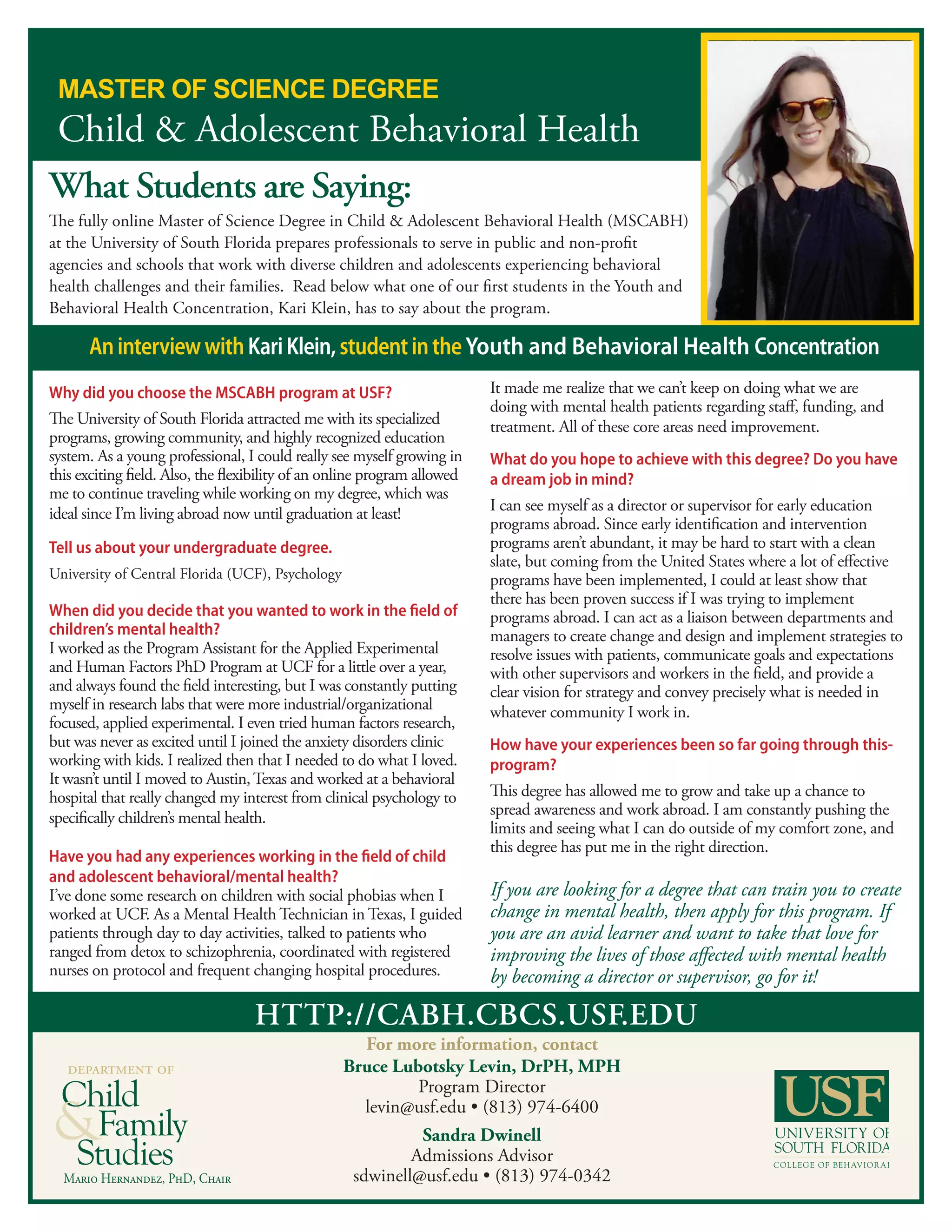 http://cabh.cbcs.usf.edu
For more information, contact
Bruce Lubotsky Levin, DrPH, MPH
Program Director
levin@usf.edu • (813) 974-6400
Sandra Dwinell
Admissions Advisor
sdwinell@usf.edu • (813) 974-0342Mario Hernandez, PhD, Chair
department of
What Students are Saying:
The fully online Master of Science Degree in Child & Adolescent Behavioral Health (MSCABH)
at the University of South Florida prepares professionals to serve in public and non-profit
agencies and schools that work with diverse children and adolescents experiencing behavioral
health challenges and their families. Read below what one of our first students in the Youth and
Behavioral Health Concentration, Kari Klein, has to say about the program.
Why did you choose the MSCABH program at USF?
The University of South Florida attracted me with its specialized
programs, growing community, and highly recognized education
system. As a young professional, I could really see myself growing in
this exciting field. Also, the flexibility of an online program allowed
me to continue traveling while working on my degree, which was
ideal since I’m living abroad now until graduation at least!
Tell us about your undergraduate degree.
University of Central Florida (UCF), Psychology
When did you decide that you wanted to work in the field of
children’s mental health?
I worked as the Program Assistant for the Applied Experimental
and Human Factors PhD Program at UCF for a little over a year,
and always found the field interesting, but I was constantly putting
myself in research labs that were more industrial/organizational
focused, applied experimental. I even tried human factors research,
but was never as excited until I joined the anxiety disorders clinic
working with kids. I realized then that I needed to do what I loved.
It wasn’t until I moved to Austin,Texas and worked at a behavioral
hospital that really changed my interest from clinical psychology to
specifically children’s mental health.
Have you had any experiences working in the field of child
and adolescent behavioral/mental health?
I’ve done some research on children with social phobias when I
worked at UCF. As a Mental Health Technician in Texas, I guided
patients through day to day activities, talked to patients who
ranged from detox to schizophrenia, coordinated with registered
nurses on protocol and frequent changing hospital procedures.
It made me realize that we can’t keep on doing what we are
doing with mental health patients regarding staff, funding, and
treatment. All of these core areas need improvement.
What do you hope to achieve with this degree? Do you have
a dream job in mind?
I can see myself as a director or supervisor for early education
programs abroad. Since early identification and intervention
programs aren’t abundant, it may be hard to start with a clean
slate, but coming from the United States where a lot of effective
programs have been implemented, I could at least show that
there has been proven success if I was trying to implement
programs abroad. I can act as a liaison between departments and
managers to create change and design and implement strategies to
resolve issues with patients, communicate goals and expectations
with other supervisors and workers in the field, and provide a
clear vision for strategy and convey precisely what is needed in
whatever community I work in.
How have your experiences been so far going through this-
program?
This degree has allowed me to grow and take up a chance to
spread awareness and work abroad. I am constantly pushing the
limits and seeing what I can do outside of my comfort zone, and
this degree has put me in the right direction.
If you are looking for a degree that can train you to create
change in mental health, then apply for this program. If
you are an avid learner and want to take that love for
improving the lives of those affected with mental health
by becoming a director or supervisor, go for it!
AninterviewwithKariKlein,studentintheYouth and Behavioral Health Concentration
 