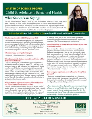 http://cabh.cbcs.usf.edu
For more information, contact
Bruce Lubotsky Levin, DrPH, MPH
Program Director
levin@usf.edu • (813) 974-6400
Sandra Dwinell
Admissions Advisor
sdwinell@usf.edu • (813) 974-0342Mario Hernandez, PhD, Chair
department of
What Students are Saying:
The fully online Master of Science Degree in Child & Adolescent Behavioral Health (MSCABH)
at the University of South Florida prepares professionals to serve in public and non-profit
agencies and schools that work with diverse children and adolescents experiencing behavioral
health challenges and their families. Read below what one of our first students in the Youth and
Behavioral Health Concentration, Kari Klein, has to say about the program.
Why did you choose the MSCABH program at USF?
The University of South Florida attracted me with its specialized
programs, growing community, and highly recognized education
system. As a young professional, I could really see myself growing in
this exciting field. Also, the flexibility of an online program allowed
me to continue traveling while working on my degree, which was
ideal since I’m living abroad now until graduation at least!
Tell us about your undergraduate degree.
University of Central Florida (UCF), Psychology
When did you decide that you wanted to work in the field of
children’s mental health?
I worked as the Program Assistant for the Applied Experimental
and Human Factors PhD Program at UCF for a little over a year,
and always found the field interesting, but I was constantly putting
myself in research labs that were more industrial/organizational
focused, applied experimental. I even tried human factors research,
but was never as excited until I joined the anxiety disorders clinic
working with kids. I realized then that I needed to do what I loved.
It wasn’t until I moved to Austin,Texas and worked at a behavioral
hospital that really changed my interest from clinical psychology to
specifically children’s mental health.
Have you had any experiences working in the field of child
and adolescent behavioral/mental health?
I’ve done some research on children with social phobias when I
worked at UCF. As a Mental Health Technician in Texas, I guided
patients through day to day activities, talked to patients who
ranged from detox to schizophrenia, coordinated with registered
nurses on protocol and frequent changing hospital procedures.
It made me realize that we can’t keep on doing what we are
doing with mental health patients regarding staff, funding, and
treatment. All of these core areas need improvement.
What do you hope to achieve with this degree? Do you have
a dream job in mind?
I can see myself as a director or supervisor for early education
programs abroad. Since early identification and intervention
programs aren’t abundant, it may be hard to start with a clean
slate, but coming from the United States where a lot of effective
programs have been implemented, I could at least show that
there has been proven success if I was trying to implement
programs abroad. I can act as a liaison between departments and
managers to create change and design and implement strategies to
resolve issues with patients, communicate goals and expectations
with other supervisors and workers in the field, and provide a
clear vision for strategy and convey precisely what is needed in
whatever community I work in.
How have your experiences been so far going through this-
program?
This degree has allowed me to grow and take up a chance to
spread awareness and work abroad. I am constantly pushing the
limits and seeing what I can do outside of my comfort zone, and
this degree has put me in the right direction.
If you are looking for a degree that can train you to create
change in mental health, then apply for this program. If
you are an avid learner and want to take that love for
improving the lives of those affected with mental health
by becoming a director or supervisor, go for it!
AninterviewwithKariKlein,studentintheYouth and Behavioral Health Concentration
 