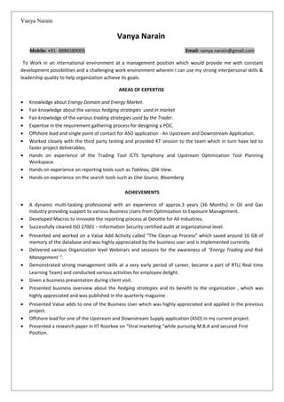 Vanya Narain
Vanya Narain
Mobile: +91- 8886589005 Email: vanya.narain@gmail.com
To Work in an international environment at a management position which would provide me with constant
development possibilities and a challenging work environment wherein I can use my strong interpersonal skills &
leadership quality to help organization achieve its goals.
AREAS OF EXPERTISE
• Knowledge about Energy Domain and Energy Market.
• Fair knowledge about the various hedging strategies used in market
• Fair knowledge of the various trading strategies used by the Trader.
• Expertise in the requirement gathering process for designing a POC.
• Offshore lead and single point of contact for ASO application - An Upstream and Downstream Application.
• Worked closely with the third party testing and provided KT session to the team which in turn have led to
faster project deliverables.
• Hands on experience of the Trading Tool ICTS Symphony and Upstream Optimization Tool Planning
Workspace.
• Hands on experience on reporting tools such as Tableau, Qlik View.
• Hands on experience on the search tools such as One Source, Bloomberg.
ACHIEVEMENTS
• A dynamic multi-tasking professional with an experience of approx.3 years (36 Months) in Oil and Gas
Industry providing support to various Business Users from Optimization to Exposure Management.
• Developed Macros to innovate the reporting process at Deloitte for All Industries.
• Successfully cleared ISO 27001 – Information Security certified audit at organizational level.
• Presented and worked on a Value Add Activity called “The Clean-up Process” which saved around 16 GB of
memory of the database and was highly appreciated by the business user and is implemented currently.
• Delivered various Organization level Webinars and sessions for the awareness of “Energy Trading and Risk
Management “.
• Demonstrated strong management skills at a very early period of career, became a part of RTL( Real time
Learning Team) and conducted various activities for employee delight.
• Given a business presentation during client visit.
• Presented business overview about the hedging strategies and its benefit to the organization , which was
highly appreciated and was published in the quarterly magazine .
• Presented Value adds to one of the Business User which was highly appreciated and applied in the previous
project.
• Offshore lead for one of the Upstream and Downstream Supply application (ASO) in my current project.
• Presented a research paper in IIT Roorkee on “Viral marketing “while pursuing M.B.A and secured First
Position.
 