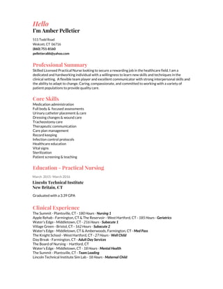 Hello
I’m Amber Pelletier
511 Todd Road
Wolcott, CT 06716
(860) 751-8160
pelletiera86@yahoo.com
Professional Summary
Skilled Licensed Practical Nurse looking to secure a rewarding job in the healthcare field. I am a
dedicated and hardworking individual with a willingness to learn new skills and techniques in the
clinical setting. A flexible team player and excellent communicator with strong interpersonal skills and
the ability to adapt to change. Caring, compassionate, and committed to working with a variety of
patient populations to provide quality care.
Core Skills
Medication administration
Full body & focused assessments
Urinary catheter placement & care
Dressing changes & wound care
Tracheostomy care
Therapeutic communication
Care plan management
Record keeping
Infection control protocols
Healthcare education
Vital signs
Sterilization
Patient screening & teaching
Education - Practical Nursing
March 2015- March 2016
Lincoln Technical Institute
New Britain, CT
Graduated with a 3.39 GPA
Clinical Experience
The Summit - Plantsville, CT - ​180 Hours - ​Nursing 1
Apple Rehab - Farmington, CT & The Reservoir - West Hartford, CT - ​185 Hours - ​Geriatrics
Water’s Edge - Middletown, CT - ​216 Hours - ​Subacute 1
Village Green - Bristol, CT - ​162 Hours - ​Subacute 2
Water's Edge - Middletown, CT & Amberwoods, Farmington, CT - ​Med Pass
The Knight School - West Hartford, CT - ​27 Hours - ​Well Child
Day Break - Farmington, CT -​​Adult Day Services
The Board of Nursing - Hartford, CT
Water's Edge - Middletown, CT - ​18 Hours - ​Mental Health
The Summit - Plantsville, CT - ​Team Leading
Lincoln Technical Institute Sim Lab - ​18 Hours - ​Maternal Child
 