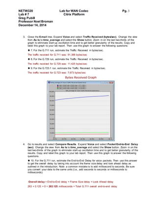NETW320 Lab for WAN Codec Pg. 3
Lab # 7 Citrix Platform
Greg Pubill
Professor Noel Broman
December 14, 2014
3. Close the E-mail tree. Expand Voice and select Traffic Received (bytes/sec). Change the view
from As Is to time_average and select the Show button. Zoom in on the last two-thirds of the
graph to eliminate start-up oscillation time and to get better granularity of the results. Copy and
label this graph to your lab report. Then use this graph to answer the following questions:
 7. For the G.711 run, estimate the Traffic Received in bytes/sec.
The traffic received for G.711 was: 91,388 bytes/sec
 8. For the G.729 run, estimate the Traffic Received in bytes/sec.
The traffic received for G.729 was: 11,425 bytes/sec
 9. For the G.723.1 run, estimate the Traffic Received in bytes/sec.
The traffic received for G.723 was: 7,673 bytes/sec
Bytes Received Graph
4. Go to results and select Compare Results. Expand Voice and select Packet End-to-End Delay
(sec). Change the view from As Is to time_average and select the Show button. Zoom in on the
last two-thirds of the graph to eliminate start-up oscillation time and to get better granularity of the
results. Copy and label this graph to your lab report. Then use this graph to answer the following
questions.
 10. For the G.711 run, estimate the End-to-End Delay for voice packets. Then use this answer
to get the overall delay by taking into account the frame size delay and look ahead delay as
outlined in the introduction. Note: a common mistake is to add millisecond to seconds. Be sure
you convert your data to the same units (i.e., add seconds to seconds or milliseconds to
milliseconds).
Overall delay = End-to-End delay + Frame Size delay + Look Ahead delay
263 + 0.125 + 0 = 263.125 milliseconds = Total G.711 overall end-to-end delay
 