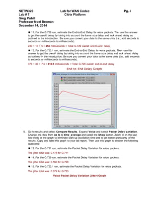 NETW320 Lab for WAN Codec Pg. 4
Lab # 7 Citrix Platform
Greg Pubill
Professor Noel Broman
December 14, 2014
 11. For the G.729 run, estimate the End-to-End Delay for voice packets. The use this answer
to get the overall delay by taking into account the frame size delay and look ahead delay as
outlined in the introduction. Be sure you convert your data to the same units (i.e., add seconds to
seconds or milliseconds to milliseconds).
240 + 10 + 5 = 255 milliseconds = Total G.729 overall end-to-end delay
 12. For the G.723.1 run, estimate the End-to-End Delay for voice packets. Then use this
answer to get the overall delay by taking into account the frame size delay and look ahead delay
as outlined in the introduction. Be sure you convert your data to the same units (i.e., add seconds
to seconds or milliseconds to milliseconds).
373 + 30 + 7.5 = 410.5 milliseconds = Total G.729 overall end-to-end delay
End-to-End Delay Graph
5. Go to results and select Compare Results. Expand Voice and select Packet Delay Variation.
Change the view from As Is to time_average and select the Show button. Zoom in on the last
two-thirds of the graph to eliminate start-up oscillation time and to get better granularity of the
results. Copy and label this graph to your lab report. Then use this graph to answer the following
questions:
 13. For the G.711 run, estimate the Packet Delay Variation for voice packets.
The jitter total was: 0.178 for G.711
 14. For the G.729 run, estimate the Packet Delay Variation for voice packets.
The jitter total was: 0.160 for G.729
 15. For the G.723.1 run, estimate the Packet Delay Variation for voice packets.
The jitter total was: 0.379 for G.723
Voice Packet Delay Variation (Jitter) Graph
 