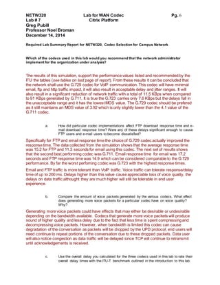 NETW320 Lab for WAN Codec Pg. 6
Lab # 7 Citrix Platform
Greg Pubill
Professor Noel Broman
December 14, 2014
Required Lab Summary Report for NETW320, Codec Selection for Campus Network
Which of the codecs used in this lab would you recommend that the network administrator
implement for the organization under analysis?
The results of this simulation, support the performance values listed and recommended by the
ITU the tables (see tables on last page of report). From these results it can be concluded that
the network shall use the G.729 codec for VoIP communication. This codec will have minimal
email, ftp and http traffic impact, it will also result in acceptable delay and jitter ranges. It will
also result in a significant reduction of network traffic with a total of 11.5 KBps when compared
to 91 KBps generated by G.711. It is true the G.723 carries only 7.6 KBps but the delays fall in
the unacceptable range and it has the lowest MOS value. The G.729 codec should be prefered
as it still maintains an MOS value of 3.92 which is only slightly lower than the 4.1 value of the
G.711 codec.
a. How did particular codec implementations affect FTP download response time and e-
mail download response time? Were any of these delays significant enough to cause
FTP users and e-mail users to become dissatisfied?
Specifically for FTP and email response time the choice of G.729 codec actually improved the
response time. The data collected from the simulation shows that the average response time
was 15.2 for FTP and 11.3 seconds for email using this codec. The next set of results shows
that the second best performing codec was G.711. Email response time for email was 17.2
seconds and FTP response time was 14.9 which can be considered comparable to the G.729
performance. By far the worst perfoming codec was G.723 with the highest response times.
Email and FTP traffic is more tolerant than VoIP traffic. Voice traffic can tolerate response/delay
time of up to 200 ms. Delays higher than this value cause appreciable loss of voice quality, the
delays on data traffic althought they are much higher will still be tolerable in end user
experience.
b. Compare the amount of voice packets generated by the various codecs. What effect
does generating more voice packets for a particular codec have on voice quality?
Why?
Generating more voice packets could have effects that may either be desirable or undesirable
depending on the bandwidth available. Codecs that generate more voice packets will produce
sound of higher quality and less delay due to the fact that less time is spent compressing and
decompressing voice packets. However, when bandwidth is limited this codec can cause
degradation of the conversation as packets will be dropped by the UPD protocol, end users will
need continue to repeat portions of the conversation due to these dropped packets. Data user
will also notice congestion as data traffic will be delayed since TCP will continue to retransmit
until acknowledgements is received.
c. Use the overall delay you calculated for the three codecs used in this lab to rate their
overall delay times with the ITU-T benchmark outlined in the introduction to this lab.
 