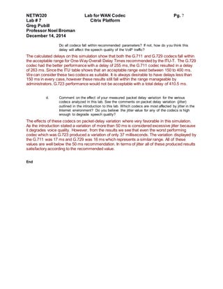 NETW320 Lab for WAN Codec Pg. 7
Lab # 7 Citrix Platform
Greg Pubill
Professor Noel Broman
December 14, 2014
Do all codecs fall within recommended parameters? If not, how do you think this
delay will affect the speech quality of the VoIP traffic?
The calculated delays on this simulation show that both the G.711 and G.729 codecs fall within
the acceptable range for One-Way Overall Delay Times recommended by the ITU-T. The G.729
codec had the better performance with a delay of 255 ms, the G.711 codec resulted in a delay
of 263 ms. Since the ITU table shows that an acceptable range exist between 150 to 400 ms.
We can consider these two codecs as suitable. It is always desirable to have delays less than
150 ms in every case, however these results still fall within the range manageable by
administrators. G.723 performance would not be acceptable with a total delay of 410.5 ms.
d. Comment on the effect of your measured packet delay variation for the various
codecs analyzed in this lab. See the comments on packet delay variation (jitter)
outlined in the introduction to this lab. Which codecs are most affected by jitter in the
Internet environment? Do you believe the jitter value for any of the codecs is high
enough to degrade speech quality?
The effects of these codecs on packet-delay variation where very favorable in this simulation.
As the introduction stated a variation of more than 50 ms is considered excessive jitter because
it degrades voice quality. However, from the results we see that even the worst performing
codec which was G.723 produced a variation of only 37 milliseconds. The variation displayed by
the G.711 was 17 ms and G.729 was 16 ms which represents a similar range. All of these
values are well below the 50 ms recommendation. In terms of jitter all of these produced results
satisfactory according to the recommended value.
End
 