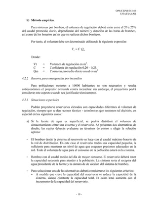 OPS/CEPIS/05.160
UNATSABAR
- 10 -
b) Método empírico
Para sistemas por bombeo, el volumen de regulación deberá estar entre el 20 a 25%
del caudal promedio diario, dependiendo del número y duración de las horas de bombeo,
así como de los horarios en los que se realicen dichos bombeos.
Por tanto, el volumen debe ser determinado utilizando la siguiente expresión:
mr QCV =
Donde:
Vr = Volumen de regulación en m3
.
C = Coeficiente de regulación 0,20 – 0,25.
Qm = Consumo promedio diario anual en m3
4.2.2 Reserva para emergencias por incendios
Para poblaciones menores a 10000 habitantes no son necesarios y resulta
antieconómico el proyectar demanda contra incendios: sin embargo, el proyectista podrá
considerar este aspecto cuando sea justificado técnicamente.
4.2.3 Situaciones especiales
Podrán proyectarse reservorios elevados con capacidades diferentes al volumen de
regulación, siempre que se den razones técnico - económicas que sustenten tal decisión, en
especial en los siguientes casos:
a) Si la fuente de agua es superficial, se podría distribuir el volumen de
almacenamiento entre una cisterna y el reservorio. Se presentan dos alternativas de
diseño, las cuales deberán evaluarse en términos de costos y elegir la solución
óptima:
- El bombeo desde la cisterna al reservorio se hace con el caudal máximo horario de
la red de distribución. En este caso el reservorio tendrá una capacidad pequeña, la
suficiente para mantener un nivel de agua que aseguren presiones adecuadas en la
red. Todo el volumen de agua para el consumo de la población estará en la cisterna.
- Bombeo con el caudal medio del día de mayor consumo. El reservorio deberá tener
la capacidad necesaria para atender a la población. La cisterna seria el receptor del
agua procedente de la fuente y la cámara de de succión del sistema de bombeo.
- Para seleccionar una de las alternativas deberá considerarse los siguientes criterios:
A medida que crece la capacidad del reservorio se reduce la capacidad de la
cisterna, siendo constante la capacidad total. El costo total aumenta con el
incremento de la capacidad del reservorio.
 