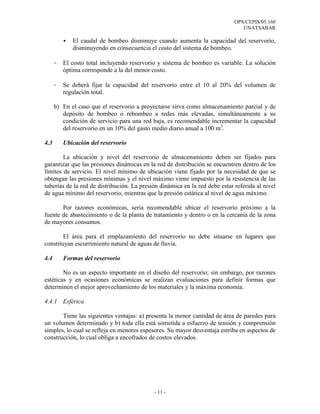 OPS/CEPIS/05.160
UNATSABAR
- 11 -
El caudal de bombeo disminuye cuando aumenta la capacidad del reservorio,
disminuyendo en consecuencia el costo del sistema de bombeo.
- El costo total incluyendo reservorio y sistema de bombeo es variable. La solución
óptima corresponde a la del menor costo.
- Se deberá fijar la capacidad del reservorio entre el 10 al 20% del volumen de
regulación total.
b) En el caso que el reservorio a proyectarse sirva como almacenamiento parcial y de
depósito de bombeo o rebombeo a redes más elevadas, simultáneamente a su
condición de servicio para una red baja, es recomendable incrementar la capacidad
del reservorio en un 10% del gasto medio diario anual a 100 m3
.
4.3 Ubicación del reservorio
La ubicación y nivel del reservorio de almacenamiento deben ser fijados para
garantizar que las presiones dinámicas en la red de distribución se encuentren dentro de los
límites de servicio. El nivel mínimo de ubicación viene fijado por la necesidad de que se
obtengan las presiones mínimas y el nivel máximo viene impuesto por la resistencia de las
tuberías de la red de distribución. La presión dinámica en la red debe estar referida al nivel
de agua mínimo del reservorio, mientras que la presión estática al nivel de agua máximo.
Por razones económicas, seria recomendable ubicar el reservorio próximo a la
fuente de abastecimiento o de la planta de tratamiento y dentro o en la cercanía de la zona
de mayores consumos.
El área para el emplazamiento del reservorio no debe situarse en lugares que
constituyan escurrimiento natural de aguas de lluvia.
4.4 Formas del reservorio
No es un aspecto importante en el diseño del reservorio; sin embargo, por razones
estéticas y en ocasiones económicas se realizan evaluaciones para definir formas que
determinen el mejor aprovechamiento de los materiales y la máxima economía.
4.4.1 Esférica
Tiene las siguientes ventajas: a) presenta la menor cantidad de área de paredes para
un volumen determinado y b) toda ella está sometida a esfuerzo de tensión y comprensión
simples, lo cual se refleja en menores espesores. Su mayor desventaja estriba en aspectos de
construcción, lo cual obliga a encofrados de costos elevados.
 