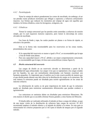 OPS/CEPIS/05.160
UNATSABAR
- 12 -
4.4.2 Paralelepípedo
Tiene la ventaja de reducir grandemente los costos de encofrado; sin embargo, al ser
sus paredes rectas producen momentos que obligan a espesores y refuerzos estructurales
mayores. Las formas que reducen los momentos por empuje de agua son aquellas que
tienden a la forma cilíndrica, como los hexágonos, octágonos, etc.
4.4.3 Cilíndricas
Tienen la ventaja estructural que las paredes están sometidas a esfuerzos de tensión
simple, por lo cual requieren menores espesores, pero tienen la desventaja de costos
elevados de encofrado.
Las losas de fondo y tapa, las cuales pueden ser planas o en forma de cúpula, se
articulan a las paredes.
Esta es la forma más recomendable para los reservorios en las zonas rurales,
presentándose dos casos:
- Si la capacidad del reservorio es menor o igual a 50 m3
, es recomendable que la tapa
y losa de fondo sean planas.
- Para una capacidad mayor a 50 m3
, debido a un mejor comportamiento estructural,
es recomendable que la tapa y la losa sean semiesféricas (véanse figura 6).
4.5 Diseño estructural del reservorio
Las cargas de diseño en un reservorio elevado se determinan a partir de la
profundidad del agua almacenada. Las cargas vivas que se superponen a las cargas creadas
por los líquidos, las que son normalmente determinadas con bastante exactitud, son
bastantes pequeñas. Es importante que el análisis sea lo más exacto posible de manera que
el que diseña pueda obtener una idea clara de la distribución de cargas en la estructura. De
esta manera la estructura puede ser diseñada para resistir agrietamiento en las zonas de
máximo esfuerzo.
La información de suelos es de gran importancia de modo de que la estructura
pueda ser diseñada para minimizar asentamientos diferenciales que puedan conducir a
agrietamiento.
Las estructuras en sanitarias deben ser diseñadas para minimizar filtraciones. De
esta manera el diseño que se usa debe eliminar fisuras grandes y otras fuentes de filtración.
El diseño debe ser realizado utilizando el método en base a cargas de trabajo, ya que
da una mejor visión de la distribución de esfuerzos bajo cargas de servicio. El ACI
recomienda emplear el método elástico y el método de diseño a la rotura. En esta guía se
mencionarán los criterios propuestos por el ACI para el diseño de tanques por el segundo
método.
 