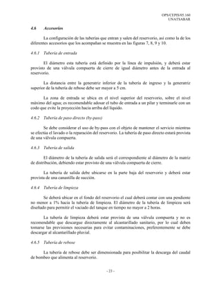OPS/CEPIS/05.160
UNATSABAR
- 23 -
4.6 Accesorios
La configuración de las tuberías que entran y salen del reservorio, así como la de los
diferentes accesorios que los acompañan se muestra en las figuras 7, 8, 9 y 10.
4.6.1 Tubería de entrada
El diámetro esta tubería está definido por la línea de impulsión, y deberá estar
provisto de una válvula compuerta de cierre de igual diámetro antes de la entrada al
reservorio.
La distancia entre la generatriz inferior de la tubería de ingreso y la generatriz
superior de la tubería de rebose debe ser mayor a 5 cm.
La zona de entrada se ubica en el nivel superior del reservorio, sobre el nivel
máximo del agua; es recomendable adosar el tubo de entrada a un pilar y terminarle con un
codo que evite la proyección hacia arriba del líquido.
4.6.2 Tubería de paso directo (by-pass)
Se debe considerar el uso de by-pass con el objeto de mantener el servicio mientras
se efectúa el lavado o la reparación del reservorio. La tubería de paso directo estará provista
de una válvula compuerta.
4.6.3 Tubería de salida
El diámetro de la tubería de salida será el correspondiente al diámetro de la matriz
de distribución, debiendo estar provisto de una válvula compuerta de cierre.
La tubería de salida debe ubicarse en la parte baja del reservorio y deberá estar
provista de una canastilla de succión.
4.6.4 Tubería de limpieza
Se deberá ubicar en el fondo del reservorio el cual deberá contar con una pendiente
no menor a 1% hacia la tubería de limpieza. El diámetro de la tubería de limpieza será
diseñado para permitir el vaciado del tanque en tiempo no mayor a 2 horas.
La tubería de limpieza deberá estar provista de una válvula compuerta y no es
recomendable que descargue directamente al alcantarillado sanitario, por lo cual deben
tomarse las previsiones necesarias para evitar contaminaciones, preferentemente se debe
descargar al alcantarillado pluvial.
4.6.5 Tubería de rebose
La tubería de rebose debe ser dimensionada para posibilitar la descarga del caudal
de bombeo que alimenta al reservorio.
 