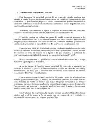 OPS/CEPIS/05.160
UNATSABAR
- 7 -
a) Método basado en la curva de consumo
Para determinar la capacidad mínima de un reservorio elevado mediante este
método, se precisa disponer de datos suficientes sobre las variaciones de consumo horarias
y diarias de la población del proyecto o de una comunidad que presente características
semejantes en términos de desenvolvimiento socio-económico, hábitos de población, clima
y aspectos técnicos del sistema.
Asimismo, debe conocerse o fijarse el régimen de alimentación del reservorio:
continúo o discontinuo, número de horas de bombeo, caudal de bombeo, etc.
El método consiste en graficar las curvas del caudal horario de consumo y del
caudal de abastecimiento para el día más desfavorable o de mayor consumo. Determinar en
este gráfico las diferencias en cada intervalo entre los volúmenes aportados y consumidos.
La máxima diferencia será la capacidad teórica del reservorio (véanse figuras 2 y 3).
Esta capacidad puede ser determinada también con la ayuda del diagrama de masas
o curva de consumos acumulados construida sobre la base de la curva de caudales horarios
de consumo, tal como se muestra en la figura 4. En este diagrama, la capacidad del
reservorio se determina mediante la suma de los segmentos verticales C1 y C2.
Debe considerarse que la capacidad del reservorio estará determinada por el tiempo
de bombeo y por el periodo de bombeo.
A mayor tiempo de bombeo menor capacidad de reservorio y viceversa; sin
embargo, al aumentar el periodo de bombeo aumenta también los costos de operación y
mantenimiento, de modo que la solución más conveniente estará definida por razones
económicas y de servicio (véase figura 5).
Para un mismo tiempo de bombeo existirán diferencias en función a los horarios o
periodos que se seleccionan para el bombeo. La selección en los turnos de bombeo debe ser
hecha tomando en cuenta los horarios que menos desajustes provoquen a los horarios
normales de trabajo, o al menos, aquellos que no signifiquen excesivos costos de operación.
Es conveniente, por tanto, que el proyectista señale en la memoria descriptiva, los turnos de
bombeo aconsejables para la fase de operación.
En el volumen del reservorio debe preverse también una altura libre sobre el nivel
máximo del nivel de aguas, a fin de contar con un espacio de aire ventilado; es
recomendable que esta altura sea mayor o igual a 0,20 m.
 