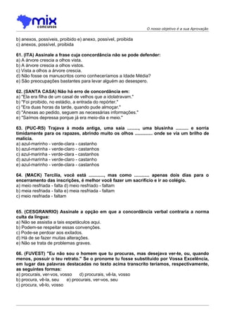 O nosso objetivo é a sua Aprovação


b) anexos, possíveis, proibido e) anexo, possível, proibida
c) anexos, possível, proibida

61. (ITA) Assinale a frase cuja concordância não se pode defender:
a) A árvore crescia a olhos vista.
b) A árvore crescia a olhos vistos.
c) Vista a olhos a árvore crescia.
d) Não fosse os manuscritos como conheceríamos a Idade Média?
e) São preocupações bastantes para levar alguém ao desespero.

62. (SANTA CASA) Não há erro de concordância em:
a) "Ela era filha de um casal de velhos que a idolatravam."
b) "Foi proibido, no estádio, a entrada do repórter."
c) "Era duas horas da tarde, quando pude almoçar."
d) "Anexas ao pedido, seguem as necessárias informações."
e) "Saímos depressa porque já era meio-dia e meio."

63. (PUC-RS) Trajava à moda antiga, uma saia ........., uma blusinha .......... e sorria
timidamente para os rapazes, abrindo muito os olhos .............. onde se via um brilho de
malícia.
a) azul-marinho - verde-clara - castanho
b) azul-marinha - verde-claro - castanhos
c) azul-marinha - verde-clara - castanhos
d) azul-marinha - verde-claro - castanho
e) azul-marinho - verde-clara - castanhos

64. (MACK) Tercília, você está ............, mas como ............ apenas dois dias para o
encerramento das inscrições, é melhor você fazer um sacrifício e ir ao colégio.
a) meio resfriada - falta d) meio resfriado - faltam
b) meia resfriada - falta e) meia resfriada - faltam
c) meio resfriada - faltam


65. (CESGRANRIO) Assinale a opção em que a concordância verbal contraria a norma
culta da língua:
a) Não se assistia a tais espetáculos aqui.
b) Podem-se respeitar essas convenções.
c) Pode-se perdoar aos exilados.
d) Há de se fazer muitas alterações.
e) Não se trata de problemas graves.

66. (FUVEST) "Eu não sou o homem que tu procuras, mas desejava ver-te, ou, quando
menos, possuir o teu retrato." Se o pronome tu fosse substituído por Vossa Excelência,
em lugar das palavras destacadas no texto acima transcrito teríamos, respectivamente,
as seguintes formas:
a) procurais, ver-vos, vosso    d) procurais, vê-la, vosso
b) procura, vê-la, seu    e) procurais, ver-vos, seu
c) procura, vê-lo, vosso
 