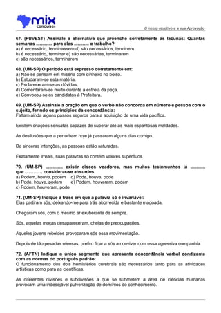 O nosso objetivo é a sua Aprovação


67. (FUVEST) Assinale a alternativa que preenche corretamente as lacunas: Quantas
semanas ............. para eles ............ o trabalho?
a) é necessário, terminassem d) são necessários, terminem
b) é necessário, terminar e) são necessárias, terminarem
c) são necessários, terminarem

68. (UM-SP) O período está expresso corretamente em:
a) Não se pensam em miséria com dinheiro no bolso.
b) Estudaram-se esta matéria.
c) Esclareceram-se as dúvidas.
d) Comentaram-se muito durante a estréia da peça.
e) Convocou-se os candidatos à Prefeitura.

69. (UM-SP) Assinale a oração em que o verbo não concorda em número e pessoa com o
sujeito, ferindo os princípios da concordância:
Faltam ainda alguns passos seguros para a aquisição de uma vida pacífica.

Existem criações sensatas capazes de superar até as mais espantosas maldades.

As desilusões que a perturbam hoje já passaram alguns dias comigo.

De sinceras intenções, as pessoas estão saturadas.

Exatamente irreais, suas palavras só contém valores supérfluos.

70. (UM-SP) .............. existir discos voadores, mas muitos testemunhos já ............
que .............. considerar-se absurdos.
a) Podem, houve, podem d) Pode, houve, pode
b) Pode, houve, podem          e) Podem, houveram, podem
c) Podem, houveram, pode

71. (UM-SP) Indique a frase em que a palavra só é invariável:
Elas partiram sós, deixando-me para trás aborrecida e bastante magoada.

Chegaram sós, com o mesmo ar exuberante de sempre.

Sós, aquelas moças desapareceram, cheias de preocupações.

Aqueles jovens rebeldes provocaram sós essa movimentação.

Depois de tão pesadas ofensas, prefiro ficar a sós a conviver com essa agressiva companhia.

72. (AFTN) Indique o único segmento que apresenta concordância verbal condizente
com as normas do português padrão:
O funcionamento dos dois hemisférios cerebrais são necessários tanto para as atividades
artísticas como para as científicas.

As diferentes divisões e subdivisões a que se submetem a área de ciências humanas
provocam uma indesejável pulverização de domínios do conhecimento.
 