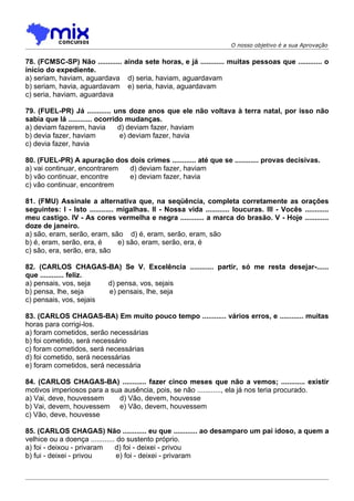 O nosso objetivo é a sua Aprovação


78. (FCMSC-SP) Não ............ ainda sete horas, e já ............ muitas pessoas que ............ o
início do expediente.
a) seriam, haviam, aguardava d) seria, haviam, aguardavam
b) seriam, havia, aguardavam e) seria, havia, aguardavam
c) seria, haviam, aguardava

79. (FUEL-PR) Já ............ uns doze anos que ele não voltava à terra natal, por isso não
sabia que lá ............ ocorrido mudanças.
a) deviam fazerem, havia         d) deviam fazer, haviam
b) devia fazer, haviam            e) deviam fazer, havia
c) devia fazer, havia

80. (FUEL-PR) A apuração dos dois crimes ............ até que se ............ provas decisivas.
a) vai continuar, encontrarem d) deviam fazer, haviam
b) vão continuar, encontre    e) deviam fazer, havia
c) vão continuar, encontrem

81. (FMU) Assinale a alternativa que, na seqüência, completa corretamente as orações
seguintes: I - Isto ............ migalhas. II - Nossa vida ............ loucuras. III - Vocês ............
meu castigo. IV - As cores vermelha e negra ............ a marca do brasão. V - Hoje ............
doze de janeiro.
a) são, eram, serão, eram, são d) é, eram, serão, eram, são
b) é, eram, serão, era, é        e) são, eram, serão, era, é
c) são, era, serão, era, são

82. (CARLOS CHAGAS-BA) Se V. Excelência ............ partir, só me resta desejar-......
que ............ feliz.
a) pensais, vos, seja   d) pensa, vos, sejais
b) pensa, lhe, seja     e) pensais, lhe, seja
c) pensais, vos, sejais

83. (CARLOS CHAGAS-BA) Em muito pouco tempo ............ vários erros, e ............ muitas
horas para corrigi-los.
a) foram cometidos, serão necessárias
b) foi cometido, será necessário
c) foram cometidos, será necessárias
d) foi cometido, será necessárias
e) foram cometidos, será necessária

84. (CARLOS CHAGAS-BA) ............ fazer cinco meses que não a vemos; ............ existir
motivos imperiosos para a sua ausência, pois, se não ............, ela já nos teria procurado.
a) Vai, deve, houvessem     d) Vão, devem, houvesse
b) Vai, devem, houvessem e) Vão, devem, houvessem
c) Vão, deve, houvesse

85. (CARLOS CHAGAS) Não ............ eu que ............ ao desamparo um pai idoso, a quem a
velhice ou a doença ............ do sustento próprio.
a) foi - deixou - privaram      d) foi - deixei - privou
b) fui - deixei - privou         e) foi - deixei - privaram
 