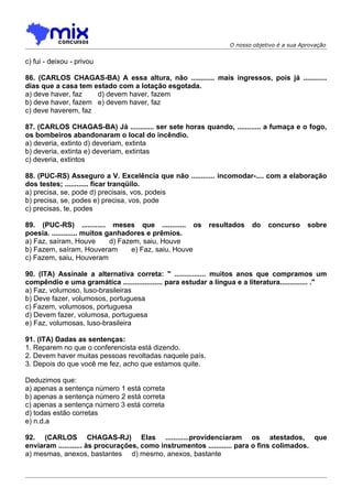 O nosso objetivo é a sua Aprovação


c) fui - deixou - privou

86. (CARLOS CHAGAS-BA) A essa altura, não ............ mais ingressos, pois já ............
dias que a casa tem estado com a lotação esgotada.
a) deve haver, faz   d) devem haver, fazem
b) deve haver, fazem e) devem haver, faz
c) deve haverem, faz

87. (CARLOS CHAGAS-BA) Já ............ ser sete horas quando, ............ a fumaça e o fogo,
os bombeiros abandonaram o local do incêndio.
a) deveria, extinto d) deveriam, extinta
b) deveria, extinta e) deveriam, extintas
c) deveria, extintos

88. (PUC-RS) Asseguro a V. Excelência que não ............ incomodar-.... com a elaboração
dos testes; ............ ficar tranqüilo.
a) precisa, se, pode d) precisais, vos, podeis
b) precisa, se, podes e) precisa, vos, pode
c) precisas, te, podes

89. (PUC-RS) ............ meses que ............ os         resultados     do   concurso      sobre
poesia. ............. muitos ganhadores e prêmios.
a) Faz, saíram, Houve         d) Fazem, saiu, Houve
b) Fazem, saíram, Houveram           e) Faz, saiu, Houve
c) Fazem, saiu, Houveram

90. (ITA) Assinale a alternativa correta: " ................ muitos anos que compramos um
compêndio e uma gramática .................... para estudar a língua e a literatura.............. ."
a) Faz, volumoso, luso-brasileiras
b) Deve fazer, volumosos, portuguesa
c) Fazem, volumosos, portuguesa
d) Devem fazer, volumosa, portuguesa
e) Faz, volumosas, luso-brasileira

91. (ITA) Dadas as sentenças:
1. Reparem no que o conferencista está dizendo.
2. Devem haver muitas pessoas revoltadas naquele país.
3. Depois do que você me fez, acho que estamos quite.

Deduzimos que:
a) apenas a sentença número 1 está correta
b) apenas a sentença número 2 está correta
c) apenas a sentença número 3 está correta
d) todas estão corretas
e) n.d.a

92. (CARLOS CHAGAS-RJ) Elas ............providenciaram os atestados, que
enviaram ............ às procurações, como instrumentos ............ para o fins colimados.
a) mesmas, anexos, bastantes d) mesmo, anexos, bastante
 