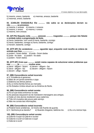 O nosso objetivo é a sua Aprovação


b) mesmo, anexo, bastante        e) mesmas, anexos, bastante
c) mesmas, anexo, bastante

93. (CARLOS CHAGAS-RJ) Ela ............ não sabia se as declarações deviam ou
não ............ ao processo.
a) mesma, ir anexas d) mesmo, ir anexos
b) mesmo, ir anexo        e) mesma, ir anexa
c) mesma, irem anexas

94. (UF-PA) Naquela noite, ............ pessoas ............ magoadas ............ porque não falaste
a verdade sobre a programação da festa.
a) havia, bastantes, com você d) havia, bastante, consigo
b) havia, bastantes, consigo e) havia, bastante, contigo
c) haviam, bastante, contigo

95. (ETF-SP) Os vendedores ............ aguardar aqui, enquanto você recolhe as ordens de
entrada que lhes ................... .
a) podem - foram dadas d) pode - foram dadas
b) pode - foi dado e) podem - foi dado
c) podem - foram dados

96. (ETF-SP) Creio que ............ existir meios capazes de solucionar estes problemas que
nos ............ já ................. muitos anos.
a) deve - afligem - fazem d) devem - afligem - faz
b) deve - afligem - faz               e) devem - afligem - fazem
c) devem - aflige - fazem

97. (BB) Concordância verbal incorreta:
a) V. Excelência é generoso.
b) Mais de um jornal comentou o jogo.
c) Elaborou-se ótimos planos.
d) Eu e minha família fomos ao mercado.
e) Os Estados Unidos situam-se na América do Norte.

98. (BB) Concordância verbal correta:
a) Foi aí que todos entramos na sala.
b) As pessoas esquecem-se de mandarem mensagens aos amigos.
c) Cada um dos alunos receberam seus cadernos.
d) Três mil cruzados são pouco pelo serviço.
e) Não me consta tais informações.

99. (BB) Concordância verbal incorreta:
a) Poderá haver problemas. d) Você e ele ficarão de guarda.
b) V. Senhoria já se decidiu?  e) Quando chegares, telefone-me.             c) Eu e tu iremos hoje.

100. (BB) Concordância verbal correta:
a) Cala-te e ouça! d) Cala-te e ouves!
b) Cala-te e ouve! e) Cala-se e ouça!
c) Cala-se e ouve!
 