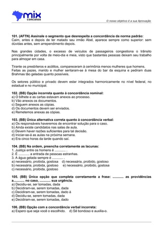 O nosso objetivo é a sua Aprovação




101. (AFTN) Assinale o segmento que desrespeita a concordância da norma padrão:
Caim, antes e depois de ter matado seu irmão Abel, aparece sempre como superior: sem
dúvidas antes, sem arrependimento depois.

Nas grandes cidades, o excesso de veículos de passageiros congestiona o trânsito
principalmente por volta de meio-dia e meia, visto que bastantes pessoas deixam seu trabalho
para almoçar em casa.

Tirante os presbíteros e acólitos, compareceram à cerimônia menos mulheres que homens.
Feitas as pazes, marido e mulher sentaram-se à mesa do bar da esquina e pediram duas
Brahmas tão geladas quanto possíveis.

Os setores público e privado devem estar integrados harmonicamente no nível federal, no
estadual e no municipal.

102. (BB) Opção incorreta quanto à concordância nominal:
a) O bilhete e as cartas estavam anexos ao processo.
b) Vão anexos os documentos.
c) Seguem anexos as cópias.
d) Os documentos devem ser enviados.
e) Remetemos anexas as cópias.

103. (BB) Única alternativa correta quanto à concordância verbal:
a) Os responsáveis haveremos de encontrar solução para o caso.
b) Ainda existe candidatos nas salas de aula.
c) Devem haver razões suficientes para tal decisão.
d) Iniciar-se-á as aulas na próxima semana.
e) Era cinco horas da tarde quando saí.

104. (BB) Na ordem, preencha corretamente as lacunas:
1. Justiça entre os homens é ............ .
2. É ............ a entrada de pessoas estranhas.
3. A água gelada sempre é ............ .
a) necessário, proibida, gostosa d) necessária, proibido, gostoso
b) necessária, proibida, gostoso e) necessário, proibido, gostosa
c) necessário, proibida, gostoso

105. (BB) Única opção que completa corretamente a frase: ............ as providências
a............ no caso, ............ sua urgência.
a) Decidiu-se, ser tomadas, dada
b) Decidiram-se, serem tomadas, dada
c) Decidiram-se, serem tomadas, dado à
d) Decidiu-se, serem tomadas, dada
e) Decidiram-se, serem tomadas, dado

106. (BB) Opção com a concordância verbal incorreta:
a) Espero que seja você o escolhido. d) Sê bondoso e auxilia-o.
 