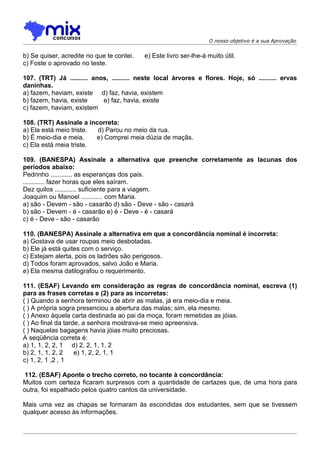 O nosso objetivo é a sua Aprovação


b) Se quiser, acredite no que te contei.   e) Este livro ser-lhe-á muito útil.
c) Foste o aprovado no teste.

107. (TRT) Já .......... anos, .......... neste local árvores e flores. Hoje, só .......... ervas
daninhas.
a) fazem, haviam, existe d) faz, havia, existem
b) fazem, havia, existe     e) faz, havia, existe
c) fazem, haviam, existem

108. (TRT) Assinale a incorreta:
a) Ela está meio triste. d) Parou no meio da rua.
b) É meio-dia e meia.    e) Comprei meia dúzia de maçãs.
c) Ela está meia triste.

109. (BANESPA) Assinale a alternativa que preenche corretamente as lacunas dos
períodos abaixo:
Pedrinho ............ as esperanças dos pais.
............ fazer horas que eles saíram.
Dez quilos ............ suficiente para a viagem.
Joaquim ou Manoel ............ com Maria.
a) são - Devem - são - casarão d) são - Deve - são - casará
b) são - Devem - é - casarão e) é - Deve - é - casará
c) é - Deve - são - casarão

110. (BANESPA) Assinale a alternativa em que a concordância nominal é incorreta:
a) Gostava de usar roupas meio desbotadas.
b) Ele já está quites com o serviço.
c) Estejam alerta, pois os ladrões são perigosos.
d) Todos foram aprovados, salvo João e Maria.
e) Ela mesma datilografou o requerimento.

111. (ESAF) Levando em consideração as regras de concordância nominal, escreva (1)
para as frases corretas e (2) para as incorretas:
( ) Quando a senhora terminou de abrir as malas, já era meio-dia e meia.
( ) A própria sogra presenciou a abertura das malas; sim, ela mesmo.
( ) Anexo àquela carta destinada ao pai da moça, foram remetidas as jóias.
( ) Ao final da tarde, a senhora mostrava-se meio apreensiva.
( ) Naquelas bagagens havia jóias muito preciosas.
A seqüência correta é:
a) 1, 1, 2, 2, 1 d) 2, 2, 1, 1, 2
b) 2, 1, 1, 2, 2    e) 1, 2, 2, 1, 1
c) 1, 2, 1 ,2 , 1

 112. (ESAF) Aponte o trecho correto, no tocante à concordância:
Muitos com certeza ficaram surpresos com a quantidade de cartazes que, de uma hora para
outra, foi espalhado pelos quatro cantos da universidade.

Mais uma vez as chapas se formaram às escondidas dos estudantes, sem que se tivessem
qualquer acesso às informações.
 