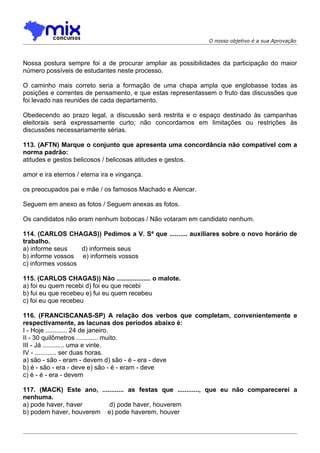 O nosso objetivo é a sua Aprovação



Nossa postura sempre foi a de procurar ampliar as possibilidades da participação do maior
número possíveis de estudantes neste processo.

O caminho mais correto seria a formação de uma chapa ampla que englobasse todas as
posições e correntes de pensamento, e que estas representassem o fruto das discussões que
foi levado nas reuniões de cada departamento.

Obedecendo ao prazo legal, a discussão será restrita e o espaço destinado às campanhas
eleitorais será expressamente curto; não concordamos em limitações ou restrições às
discussões necessariamente sérias.

113. (AFTN) Marque o conjunto que apresenta uma concordância não compatível com a
norma padrão:
atitudes e gestos belicosos / belicosas atitudes e gestos.

amor e ira eternos / eterna ira e vingança.

os preocupados pai e mãe / os famosos Machado e Alencar.

Seguem em anexo as fotos / Seguem anexas as fotos.

Os candidatos não eram nenhum bobocas / Não votaram em candidato nenhum.

114. (CARLOS CHAGAS)) Pedimos a V. Sª que .......... auxiliares sobre o novo horário de
trabalho.
a) informe seus    d) informeis seus
b) informe vossos e) informeis vossos
c) informes vossos

115. (CARLOS CHAGAS)) Não ................... o malote.
a) foi eu quem recebi d) foi eu que recebi
b) fui eu que recebeu e) fui eu quem recebeu
c) foi eu que recebeu

116. (FRANCISCANAS-SP) A relação dos verbos que completam, convenientemente e
respectivamente, as lacunas dos períodos abaixo é:
I - Hoje ............ 24 de janeiro.
II - 30 quilômetros ............ muito.
III - Já ............ uma e vinte.
IV - ............ ser duas horas.
a) são - são - eram - devem d) são - é - era - deve
b) é - são - era - deve e) são - é - eram - deve
c) é - é - era - devem

117. (MACK) Este ano, ............ as festas que ............, que eu não comparecerei a
nenhuma.
a) pode haver, haver      d) pode haver, houverem
b) podem haver, houverem e) pode haverem, houver
 