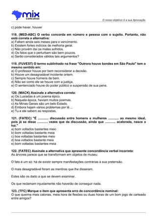 O nosso objetivo é a sua Aprovação


c) pode haver, houver

118. (MED-ABC) O verbo concorda em número e pessoa com o sujeito. Portanto, não
está correta a alternativa:
a) Faltam ainda seis meses para o vencimento.
b) Existem fortes indícios de melhoria geral.
c) Não provém daí os males sofridos.
d) Os fatos que o perturbam são bem poucos.
e) Serão considerados válidos tais argumentos?

119. (FUVEST) O termo sublinhado na frase "Outrora houve bondes em São Paulo" tem o
mesmo sentido em:
a) O professor houve por bem reconsiderar a decisão.
b) Houve um desagradável incidente ontem.
c) Sempre houve homens de bem.
d) Não sei como ele se houve com a justiça.
e) O sentenciado houve do poder público a suspensão de sua pena.

120. (MACK) Assinale a alternativa correta:
a) Os Lusíadas é um poema épico.
b) Naquela época, haviam muitos poemas.
c) As Minas Gerais são um belo Estado.
d) Embora hajam vários problemas por lá ...
e) Tu e ele sabem as respostas.

121. (FATEC) "É ............ discussão entre homens e mulheres ............ ao mesmo ideal,
pois já se disse ............ vezes que da discussão, ainda que ............ acalorada, nasce a
luz."
a) bom voltados bastantes meio
b) bom voltadas bastante meia
c) boa voltadas bastantes meio
d) boa voltados bastante meia
e) bom voltadas bastantes meia

122. (FATEC) Assinale a alternativa que apresente concordância verbal incorreta:
As árvores parece que se transformam em objetos de museu.

O fato é um só: há de existir sempre manifestações contrárias à sua pretensão.

O mais desagradável foram as mentiras que lhe disseram.

Estes são os dado a que se devem examinar.

Os que reclamam injustamente não haverão de conseguir nada.

123. (TFC) Marque o item que apresenta erro de concordância nominal:
O que queima mais calorias, meia hora de flexões ou duas horas de um bom jogo de carteado
entre amigos?
 