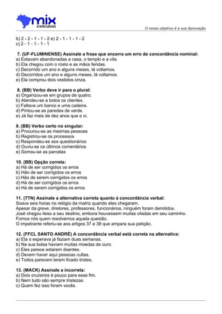 O nosso objetivo é a sua Aprovação


b) 2 - 2 - 1 - 1 - 2 e) 2 - 1 - 1 - 1 - 2
c) 2 - 1 - 1 - 1 - 1

 7. (UF-FLUMINENSE) Assinale a frase que encerra um erro de concordância nominal:
a) Estavam abandonadas a casa, o templo e a vila.
b) Ela chegou com o rosto e as mãos feridas.
c) Decorrido um ano e alguns meses, lá voltamos.
d) Decorridos um ano e alguns meses, lá voltamos.
e) Ela comprou dois vestidos cinza.

 8. (BB) Verbo deve ir para o plural:
a) Organizou-se em grupos de quatro.
b) Atendeu-se a todos os clientes.
c) Faltava um banco e uma cadeira.
d) Pintou-se as paredes de verde.
e) Já faz mais de dez anos que o vi.

9. (BB) Verbo certo no singular:
a) Procurou-se as mesmas pessoas
b) Registrou-se os processos
c) Respondeu-se aos questionários
d) Ouviu-se os últimos comentários
e) Somou-se as parcelas

10. (BB) Opção correta:
a) Há de ser corrigidos os erros
b) Hão de ser corrigidos os erros
c) Hão de serem corrigidos os erros
d) Há de ser corrigidos os erros
e) Há de serem corrigidos os erros

11. (TTN) Assinale a alternativa correta quanto à concordância verbal:
Soava seis horas no relógio da matriz quando eles chegaram.
Apesar da greve, diretores, professores, funcionários, ninguém foram demitidos.
José chegou ileso a seu destino, embora houvessem muitas ciladas em seu caminho.
Fomos nós quem resolvemos aquela questão.
O impetrante referiu-se aos artigos 37 e 38 que ampara sua petição.

12. (FFCL SANTO ANDRÉ) A concordância verbal está correta na alternativa:
a) Ela o esperava já faziam duas semanas.
b) Na sua bolsa haviam muitas moedas de ouro.
c) Eles parece estarem doentes.
d) Devem haver aqui pessoas cultas.
e) Todos parecem terem ficado tristes.

13. (MACK) Assinale a incorreta:
a) Dois cruzeiros é pouco para esse fim.
b) Nem tudo são sempre tristezas.
c) Quem fez isso foram vocês.
 