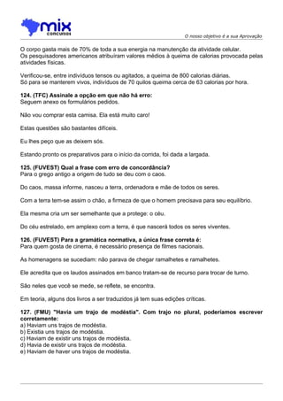 O nosso objetivo é a sua Aprovação


O corpo gasta mais de 70% de toda a sua energia na manutenção da atividade celular.
Os pesquisadores americanos atribuíram valores médios à queima de calorias provocada pelas
atividades físicas.

Verificou-se, entre indivíduos tensos ou agitados, a queima de 800 calorias diárias.
Só para se manterem vivos, indivíduos de 70 quilos queima cerca de 63 calorias por hora.

124. (TFC) Assinale a opção em que não há erro:
Seguem anexo os formulários pedidos.

Não vou comprar esta camisa. Ela está muito caro!

Estas questões são bastantes difíceis.

Eu lhes peço que as deixem sós.

Estando pronto os preparativos para o início da corrida, foi dada a largada.

125. (FUVEST) Qual a frase com erro de concordância?
Para o grego antigo a origem de tudo se deu com o caos.

Do caos, massa informe, nasceu a terra, ordenadora e mãe de todos os seres.

Com a terra tem-se assim o chão, a firmeza de que o homem precisava para seu equilíbrio.

Ela mesma cria um ser semelhante que a protege: o céu.

Do céu estrelado, em amplexo com a terra, é que nascerá todos os seres viventes.

126. (FUVEST) Para a gramática normativa, a única frase correta é:
Para quem gosta de cinema, é necessário presença de filmes nacionais.

As homenagens se sucediam: não parava de chegar ramalhetes e ramalhetes.

Ele acredita que os laudos assinados em banco tratam-se de recurso para trocar de turno.

São neles que você se mede, se reflete, se encontra.

Em teoria, alguns dos livros a ser traduzidos já tem suas edições críticas.

127. (FMU) "Havia um trajo de modéstia". Com trajo no plural, poderíamos escrever
corretamente:
a) Haviam uns trajos de modéstia.
b) Existia uns trajos de modéstia.
c) Haviam de existir uns trajos de modéstia.
d) Havia de existir uns trajos de modéstia.
e) Haviam de haver uns trajos de modéstia.
 