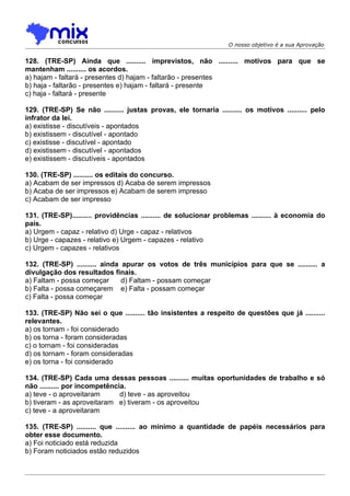 O nosso objetivo é a sua Aprovação


128. (TRE-SP) Ainda que .......... imprevistos, não .......... motivos para que se
mantenham .......... os acordos.
a) hajam - faltará - presentes d) hajam - faltarão - presentes
b) haja - faltarão - presentes e) hajam - faltará - presente
c) haja - faltará - presente

129. (TRE-SP) Se não .......... justas provas, ele tornaria .......... os motivos .......... pelo
infrator da lei.
a) existisse - discutíveis - apontados
b) existissem - discutível - apontado
c) existisse - discutível - apontado
d) existissem - discutível - apontados
e) existissem - discutíveis - apontados

130. (TRE-SP) .......... os editais do concurso.
a) Acabam de ser impressos d) Acaba de serem impressos
b) Acaba de ser impressos e) Acabam de serem impresso
c) Acabam de ser impresso

131. (TRE-SP).......... providências .......... de solucionar problemas .......... à economia do
país.
a) Urgem - capaz - relativo d) Urge - capaz - relativos
b) Urge - capazes - relativo e) Urgem - capazes - relativo
c) Urgem - capazes - relativos

132. (TRE-SP) .......... ainda apurar os votos de três municípios para que se .......... a
divulgação dos resultados finais.
a) Faltam - possa começar      d) Faltam - possam começar
b) Falta - possa começarem e) Falta - possam começar
c) Falta - possa começar

133. (TRE-SP) Não sei o que .......... tão insistentes a respeito de questões que já ..........
relevantes.
a) os tornam - foi considerado
b) os torna - foram consideradas
c) o tornam - foi consideradas
d) os tornam - foram consideradas
e) os torna - foi considerado

134. (TRE-SP) Cada uma dessas pessoas .......... muitas oportunidades de trabalho e só
não .......... por incompetência.
a) teve - o aproveitaram       d) teve - as aproveitou
b) tiveram - as aproveitaram e) tiveram - os aproveitou
c) teve - a aproveitaram

135. (TRE-SP) .......... que .......... ao mínimo a quantidade de papéis necessários para
obter esse documento.
a) Foi noticiado está reduzida
b) Foram noticiados estão reduzidos
 