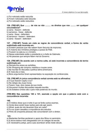 O nosso objetivo é a sua Aprovação


c) Foi noticiado estão reduzida
d) Foram noticiados está reduzido
e) Foi noticiado estão reduzidos

136. (TRE-SP) Que .......... de nós se não .......... os direitos que nos .......... em qualquer
circunstância?
a) seria - fossem - defende
b) seríamos - fosse - defende
c) seria - fosse - defendem
d) seríamos - fossem - defendem
e) seria - fossem - defendem

137 . (TRE-MT) Tendo em vista as regras de concordância verbal, a forma do verbo
sublinhado está incorreta em:
a) Existem pessoas que não sabem fazer discurso de improviso.
b) A maioria dos ministros prestigiou a posse de Pelé.
c) Ficaram na sala eu e o ministro.
d) Nessa solenidade estão o presidente e o chefe de Gabinete.
e) Há pessoas que sempre falam mal do Governo.

138. (TRE-MT) De acordo com a norma culta, só está incorreta a concordância do termo
sublinhado em:
a) Remeto-lhe anexo as certidões.
b) No Shopping ela comprou vestidos e roupas caras.
c) Na reunião foi discutida a política latino-americana.
d) É meio-dia e meia.
e) Bons argumentos foram apresentados na exposição do conferencista.

139. (TRE-MT) A única concordância verbal correta está na afirmativa:
a) O que fizeram Capitu e eu?
b) No relógio deu duas horas.
c) Fazem, hoje, dois meses de sua morte.
d) Houveram muitas discussões naquela reunião.
e) Os Estados Unidos são o país mais poderoso do mundo.

(TRE-MG) Nas questões 140 e 141, assinale a opção em que a palavra está com a
concordância incorreta:

140.
a) O médico disse que à noite é que se farão outros exames.
b) Ainda deve existir boas razões para ele agir assim.
c) Afinal, quais de nós deveriam ficar em casa?
d) Fui eu quem ressaltou a importância dos estudos.
e) Perto de cinqüenta pessoas não concordaram com o diretor.

 141.
a) Bastantes famílias perderam o apoio dos filhos no seminário.
b) A aluna estava meio desgastada com os colegas da escola.
c) É necessário justiça, para a paz acontecer ainda neste século.
 