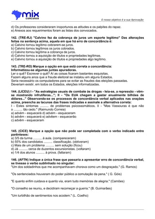O nosso objetivo é a sua Aprovação


d) Os professores consideraram inoportunos as atitudes e os palpites do rapaz.
e) Anexos aos requerimentos foram as listas dos convocados.

142. (TRE-RJ) "Calvino fez da cobrança de juros um esporte legítimo" Das alterações
feitas na sentença acima, aquela em que há erro de concordância é:
a) Calvino tornou legítimo cobrarem-se juros.
b) Calvino tornou legítimos os juros cobrados.
c) Calvino tornou legítima a cobrança de juros.
d) Calvino tornou a aquisição de títulos e propriedades legítimas.
e) Calvino tornou a aquisição de títulos e propriedades algo legítimo.

143. (TRE-RO) Marque a opção em que está correta a concordância:
Informatizou-se algumas juntas apuradoras.
Ler o quê? Escrever o quê? Aí as coisas ficaram bastantes esquisitas.
Fazem alguns anos que a fraude eleitoral se instalou em alguns Estados.
Seria necessário os computadores para se evitar as fraudes das eleições passadas.
Deveriam existir, em todos os Estados, eleições informatizadas.

144. (LICEU) I - "As estratégias usuais de combate às drogas - leia-se, a repressão - vêm-
se mostrando infrutíferas..."; II - "Os EUA chegam a gastar anualmente bilhões de
dólares..." Observando-se os processos de concordância verbal aplicados nas orações
acima, preencha as lacunas das frases indicadas e assinale a alternativa correta:
I - Estes sintomas .......... de problemas psicossomáticos. II - "Mas Vassouras é que não
o .......... tão cedo." (Raimundo Correia)
a) advém - esquecerá d) advém - esqueceram
b) advêm - esquecerá e) advêem - esquecerão
c) advêm - esqueceram


145. (CICE) Marque a opção que não pode ser completada com o verbo indicado entre
parênteses:
a) 3/5 da turma .......... à aula. (compareceram)
b) 55% dos candidatos .......... classificação. (obtiveram)
c) Mais de um problema .......... sem solução (ficou)
d) Já .......... cerca de duzentos excursionistas. (voltaram)
e) 1/4 dos alunos .......... à prova. (faltaram)

146. (AFTN) Indique a única frase que passaria a apresentar erro de concordância verbal,
se tivesse o verbo sublinhado no singular:
"Um dos soldadinhos que me acompanhavam chorava como um desgraçado." (G. Ramos)

"Os sentenciados houveram do poder público a comutação da pena." ( G. Góis)

"E quanto enfim cuidava e quanto via, eram tudo memórias de alegria." (Camões)

"O conselho se reuniu, e decidiram recomeçar a guerra." (B. Guimarães)

"Um turbilhão de sentimentos nos acodem." (L. Coelho)
 