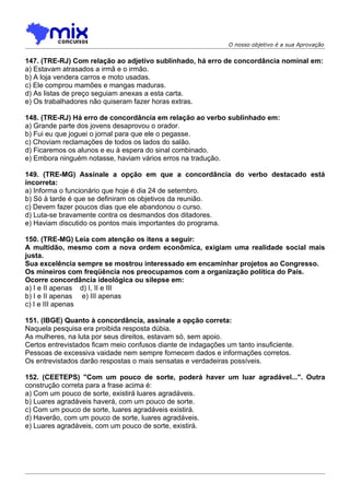 O nosso objetivo é a sua Aprovação


147. (TRE-RJ) Com relação ao adjetivo sublinhado, há erro de concordância nominal em:
a) Estavam atrasados a irmã e o irmão.
b) A loja vendera carros e moto usadas.
c) Ele comprou mamões e mangas maduras.
d) As listas de preço seguiam anexas a esta carta.
e) Os trabalhadores não quiseram fazer horas extras.

148. (TRE-RJ) Há erro de concordância em relação ao verbo sublinhado em:
a) Grande parte dos jovens desaprovou o orador.
b) Fui eu que joguei o jornal para que ele o pegasse.
c) Choviam reclamações de todos os lados do salão.
d) Ficaremos os alunos e eu à espera do sinal combinado.
e) Embora ninguém notasse, haviam vários erros na tradução.

149. (TRE-MG) Assinale a opção em que a concordância do verbo destacado está
incorreta:
a) Informa o funcionário que hoje é dia 24 de setembro.
b) Só à tarde é que se definiram os objetivos da reunião.
c) Devem fazer poucos dias que ele abandonou o curso.
d) Luta-se bravamente contra os desmandos dos ditadores.
e) Haviam discutido os pontos mais importantes do programa.

150. (TRE-MG) Leia com atenção os itens a seguir:
A multidão, mesmo com a nova ordem econômica, exigiam uma realidade social mais
justa.
Sua excelência sempre se mostrou interessado em encaminhar projetos ao Congresso.
Os mineiros com freqüência nos preocupamos com a organização política do País.
Ocorre concordância ideológica ou silepse em:
a) I e II apenas d) I, II e III
b) I e II apenas e) III apenas
c) I e III apenas

151. (IBGE) Quanto à concordância, assinale a opção correta:
Naquela pesquisa era proibida resposta dúbia.
As mulheres, na luta por seus direitos, estavam só, sem apoio.
Certos entrevistados ficam meio confusos diante de indagações um tanto insuficiente.
Pessoas de excessiva vaidade nem sempre fornecem dados e informações corretos.
Os entrevistados darão respostas o mais sensatas e verdadeiras possíveis.

152. (CEETEPS) "Com um pouco de sorte, poderá haver um luar agradável...". Outra
construção correta para a frase acima é:
a) Com um pouco de sorte, existirá luares agradáveis.
b) Luares agradáveis haverá, com um pouco de sorte.
c) Com um pouco de sorte, luares agradáveis existirá.
d) Haverão, com um pouco de sorte, luares agradáveis.
e) Luares agradáveis, com um pouco de sorte, existirá.
 