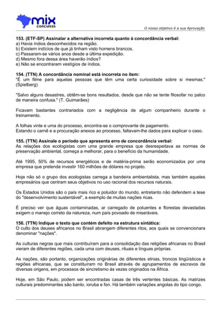 O nosso objetivo é a sua Aprovação


153. (ETF-SP) Assinalar a alternativa incorreta quanto à concordância verbal:
a) Havia índios desconhecidos na região.
b) Existem indícios de que já tinham visto homens brancos.
c) Passaram-se vários anos desde a última expedição.
d) Mesmo fora dessa área haverão índios?
e) Não se encontraram vestígios de índios.

154. (TTN) A concordância nominal está incorreta no item:
"É um filme para aquelas pessoas que têm uma certa curiosidade sobre si mesmas."
(Spielberg)

"Salvo alguns desastres, obtêm-se bons resultados, desde que não se tente filosofar no palco
de maneira confusa." (T. Guimarães)

Ficavam bastantes contrariados com a negligência de algum companheiro durante o
treinamento.

A folhas vinte e uma do processo, encontra-se o comprovante de pagamento.
Estando o carnê e a procuração anexos ao processo, faltavam-lhe dados para explicar o caso.

155. (TTN) Assinale o período que apresenta erro de concordância verbal:
As relações dos ecologistas com uma grande empresa que desrespeitava as normas de
preservação ambiental, começa a melhorar, para o benefício da humanidade.

Até 1995, 50% de recursos energéticos e de matéria-prima serão economizados por uma
empresa que pretende investir 160 milhões de dólares no projeto.

Hoje não só o grupo dos ecologistas carrega a bandeira ambientalista, mas também aqueles
empresários que centram seus objetivos no uso racional dos recursos naturais.

Os Estados Unidos são o país mais rico e poluidor do mundo, entretanto não defendem a tese
do "desenvolvimento sustentável", a exemplo de muitas nações ricas.

É preciso ver que águas contaminadas, ar carregado de poluentes e florestas devastadas
exigem o manejo correto da natureza, num país povoado de miseráveis.

156. (TTN) Indique o texto que contém defeito na estrutura sintática:
O culto dos deuses africanos no Brasil abrangem diferentes ritos, aos quais se convencionara
denominar "nações".

As culturas negras que mais contribuíram para a consolidação das religiões africanas no Brasil
vieram de diferentes regiões, cada uma com deuses, rituais e línguas próprias.

As nações, são portanto, organizações originárias de diferentes etnias, troncos lingüísticos e
regiões africanas, que se constituíram no Brasil através de agrupamentos de escravos de
diversas origens, em processos de sincretismo às vezes originados na África.

Hoje, em São Paulo, podem ser encontradas casas de três vertentes básicas. As matrizes
culturais predominantes são banto, ioruba e fon. Há também variações angolas do tipo congo.
 