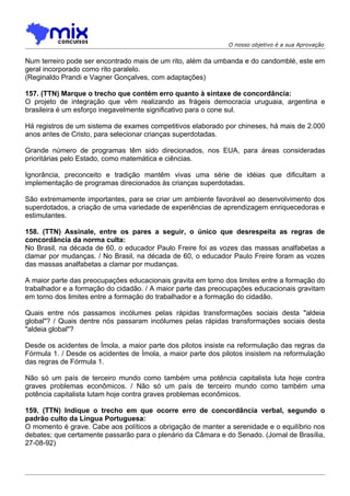 O nosso objetivo é a sua Aprovação


Num terreiro pode ser encontrado mais de um rito, além da umbanda e do candomblé, este em
geral incorporado como rito paralelo.
(Reginaldo Prandi e Vagner Gonçalves, com adaptações)

157. (TTN) Marque o trecho que contém erro quanto à sintaxe de concordância:
O projeto de integração que vêm realizando as frágeis democracia uruguaia, argentina e
brasileira é um esforço inegavelmente significativo para o cone sul.

Há registros de um sistema de exames competitivos elaborado por chineses, há mais de 2.000
anos antes de Cristo, para selecionar crianças superdotadas.

Grande número de programas têm sido direcionados, nos EUA, para áreas consideradas
prioritárias pelo Estado, como matemática e ciências.

Ignorância, preconceito e tradição mantêm vivas uma série de idéias que dificultam a
implementação de programas direcionados às crianças superdotadas.

São extremamente importantes, para se criar um ambiente favorável ao desenvolvimento dos
superdotados, a criação de uma variedade de experiências de aprendizagem enriquecedoras e
estimulantes.

158. (TTN) Assinale, entre os pares a seguir, o único que desrespeita as regras de
concordância da norma culta:
No Brasil, na década de 60, o educador Paulo Freire foi as vozes das massas analfabetas a
clamar por mudanças. / No Brasil, na década de 60, o educador Paulo Freire foram as vozes
das massas analfabetas a clamar por mudanças.

A maior parte das preocupações educacionais gravita em torno dos limites entre a formação do
trabalhador e a formação do cidadão. / A maior parte das preocupações educacionais gravitam
em torno dos limites entre a formação do trabalhador e a formação do cidadão.

Quais entre nós passamos incólumes pelas rápidas transformações sociais desta "aldeia
global"? / Quais dentre nós passaram incólumes pelas rápidas transformações sociais desta
"aldeia global"?

Desde os acidentes de Ímola, a maior parte dos pilotos insiste na reformulação das regras da
Fórmula 1. / Desde os acidentes de Ímola, a maior parte dos pilotos insistem na reformulação
das regras de Fórmula 1.

Não só um país de terceiro mundo como também uma potência capitalista luta hoje contra
graves problemas econômicos. / Não só um país de terceiro mundo como também uma
potência capitalista lutam hoje contra graves problemas econômicos.

159. (TTN) Indique o trecho em que ocorre erro de concordância verbal, segundo o
padrão culto da Língua Portuguesa:
O momento é grave. Cabe aos políticos a obrigação de manter a serenidade e o equilíbrio nos
debates; que certamente passarão para o plenário da Câmara e do Senado. (Jornal de Brasília,
27-08-92)
 