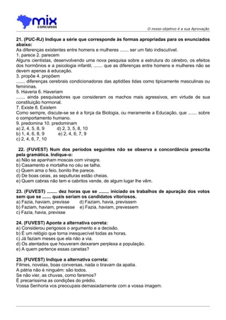 O nosso objetivo é a sua Aprovação


21. (PUC-RJ) Indique a série que corresponde às formas apropriadas para os enunciados
abaixo:
As diferenças existentes entre homens e mulheres ....... ser um fato indiscutível.
1. parece 2. parecem
Alguns cientistas, desenvolvendo uma nova pesquisa sobre a estrutura do cérebro, os efeitos
dos hormônios e a psicologia infantil, ....... que as diferenças entre homens e mulheres não se
devem apenas à educação.
3. propõe 4. propõem
....... diferenças cerebrais condicionadoras das aptidões tidas como tipicamente masculinas ou
femininas.
5. Haveria 6. Haveriam
....... ainda pesquisadores que consideram os machos mais agressivos, em virtude de sua
constituição hormonal.
7. Existe 8. Existem
Como sempre, discute-se se é a força da Biologia, ou meramente a Educação, que ....... sobre
o comportamento humano.
9. predomina 10. predominam
a) 2, 4, 5, 8, 9       d) 2, 3, 5, 8, 10
b) 1, 4, 6, 8, 9        e) 2, 4, 6, 7, 9
c) 2, 4, 6, 7, 10

 22. (FUVEST) Num dos períodos seguintes não se observa a concordância prescrita
pela gramática. Indique-o:
a) Não se apanham moscas com vinagre.
b) Casamento e mortalha no céu se talha.
c) Quem ama o feio, bonito lhe parece.
d) De boas ceias, as sepulturas estão cheias.
e) Quem cabras não tem e cabritos vende, de algum lugar lhe vêm.

23. (FUVEST) ........ dez horas que se ........ iniciado os trabalhos de apuração dos votos
sem que se ....... quais seriam os candidatos vitoriosos.
a) Fazia, haviam, previsse     d) Faziam, havia, previssem
b) Faziam, haviam, prevesse e) Fazia, haviam, prevessem
c) Fazia, havia, previsse

24. (FUVEST) Aponte a alternativa correta:
a) Considerou perigosos o argumento e a decisão.
b) É um relógio que torna inesquecível todas as horas.
c) Já faziam meses que ela não a via.
d) Os atentados que houveram deixaram perplexa a população.
e) A quem pertence essas canetas?

25. (FUVEST) Indique a alternativa correta:
Filmes, novelas, boas conversas, nada o tiravam da apatia.
A pátria não é ninguém: são todos.
Se não vier, as chuvas, como faremos?
É precaríssima as condições do prédio.
Vossa Senhoria vos preocupais demasiadamente com a vossa imagem.
 