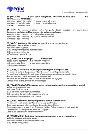 O nosso objetivo é a sua Aprovação


26. (FMU) Vão ............ à carta várias fotografias. Paisagens as mais belas ............. . Ela
estava ............. narcotizada.
a) anexas - possíveis - meio d) anexo - possível - meio
b) anexas - possível - meio       e) anexo - possível - meia
c) anexo - possíveis - meia

27. (FMU) Vai ............ à carta minha fotografia. Essas pessoas cometeram crime
de ............-patriotismo. Elas ............. não quiseram colaborar.
a) incluso - leso - mesmo       d) incluso - leso - mesmas
b) inclusa - leso - mesmas e) inclusas - lesa - mesmo
c) inclusa - lesa - mesmas

28. (MACK) Assinale a alternativa em que há erro de concordância:
a) Tinha os olhos e a boca abertos.
b) Haviam ratos no porão.
c) Tu e ele permanecereis na mesma sala.
d) Separamo-nos ela e eu.
e) Ouviam-se passos lá fora.

29. (UF-PELOTAS) No grupo, ............ os trabalhos.
a) sou eu que coordena d) é eu quem coordeno
b) é eu que coordena   e) sou eu que coordeno
c) é eu quem coordena

30. (UF-ES) O verbo está no plural porque o sujeito é composto em:
À autora e à maioria das pessoas não interessam as vantagens da morte.
Os sentimentos de gratidão e de amor só conseguem ser eternos enquanto duram.
Amigos e amigas, não me chamem de inesquecível.
Pedaços de dor e de saudade cobrem a minha alma esbagaçada.
Limpos estão os meus olhos e o meu coração.

31. (FRANCISCANAS-SP) Assinale a alternativa correta quanto à concordância verbal:
a) Sou eu que primeiro saio.
b) É cinco horas da tarde.
c) Da cidade à praia é dois quilômetros.
d) Dois metros de tecido são pouco para o terno.
e) Nenhuma das anteriores está correta.

32. (UF-SC) Assinale o item que apresenta erro de concordância:
Prepararam-se as tarefas conforme havia sido combinado.
Deve haver pessoas interessadas na discussão do problema.
Fazem cem anos que Memórias Póstumas de Brás Cubas teve sua primeira edição.
Devem existir razões para ele retirar-se do grupo.
Um e outro descendiam de famílias ilustres.

33. (CESGRANRIO) Assinale o item que não apresenta erro de concordância:
a) Ainda resta cerca de vinte alunos.
b) Haviam inúmeros assistentes na reunião.
c) Tu e ele saireis juntos.
 